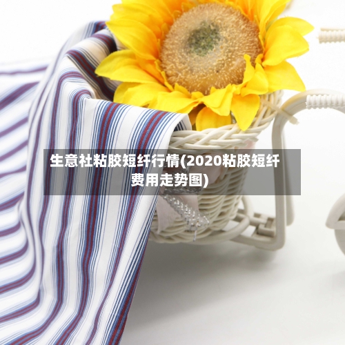 生意社粘胶短纤行情(2020粘胶短纤费用走势图)
