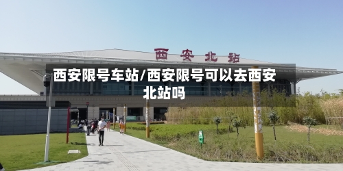 西安限号车站/西安限号可以去西安北站吗-第2张图片