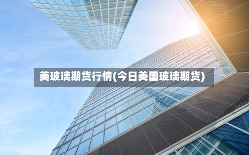 美玻璃期货行情(今日美国玻璃期货)-第2张图片