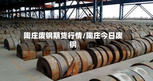 陶庄废钢期货行情/陶庄今日废钢-第2张图片