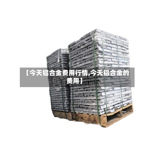 【今天铝合金费用行情,今天铝合金的费用】