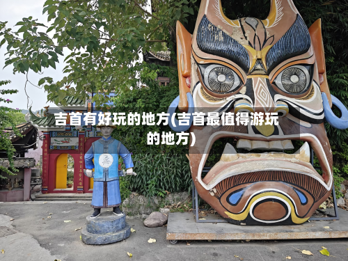 吉首有好玩的地方(吉首最值得游玩的地方)-第2张图片