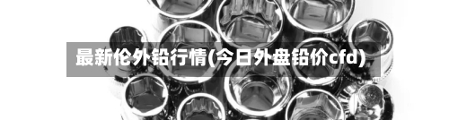 最新伦外铅行情(今日外盘铅价cfd)