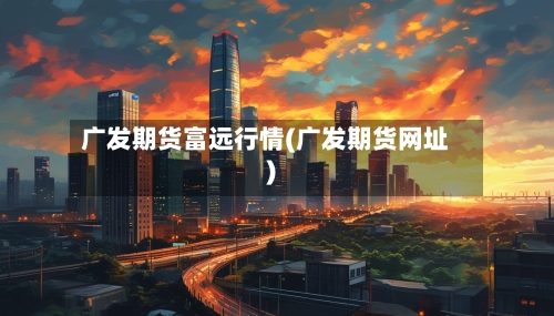 广发期货富远行情(广发期货网址)-第3张图片