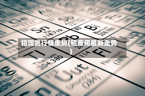 铅现货行情走势(铅费用最新走势)